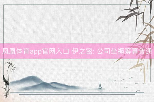 凤凰体育app官网入口 伊之密: 公司坐褥筹算普通