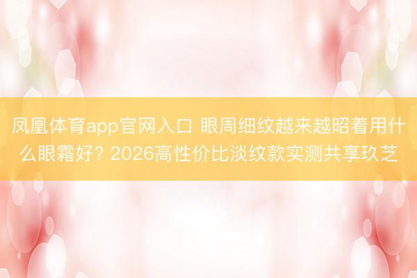 凤凰体育app官网入口 眼周细纹越来越昭着用什么眼霜好? 2026高性价比淡纹款实测共享玖芝