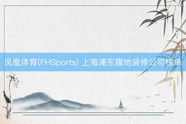 凤凰体育(FHSports) 上海浦东腹地装修公司榜单