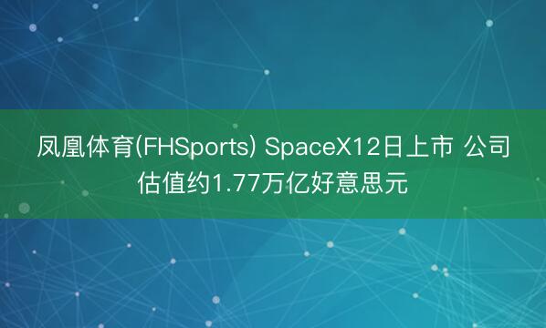 凤凰体育(FHSports) SpaceX12日上市 公司估值约1.77万亿好意思元