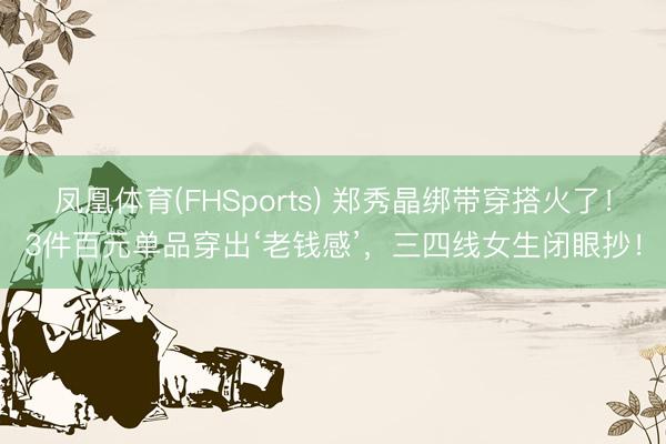 凤凰体育(FHSports) 郑秀晶绑带穿搭火了!3件百元单品穿出‘老钱感’,三四线女生闭眼抄!