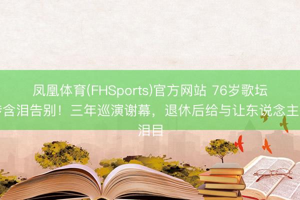 凤凰体育(FHSports)官方网站 76岁歌坛别传含泪告别！三年巡演谢幕，退休后给与让东说念主泪目