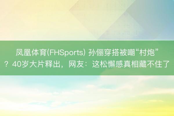 凤凰体育(FHSports) 孙俪穿搭被嘲“村炮”？40岁大片释出，网友：这松懈感真相藏不住了