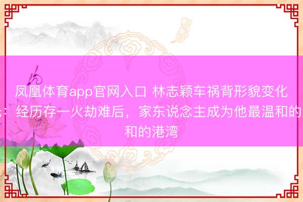 凤凰体育app官网入口 林志颖车祸背形貌变化曝光:经历存一火劫难后,家东说念主成为他最温和的港湾