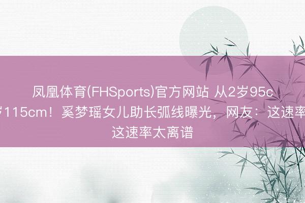 凤凰体育(FHSports)官方网站 从2岁95cm到6岁115cm！奚梦瑶女儿助长弧线曝光，网友：这速率太离谱