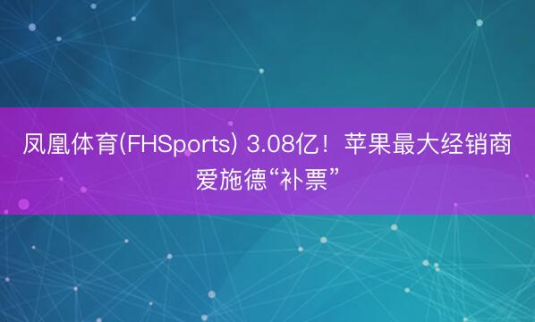 凤凰体育(FHSports) 3.08亿！苹果最大经销商爱施德“补票”
