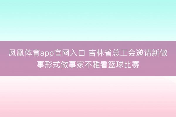 凤凰体育app官网入口 吉林省总工会邀请新做事形式做事家不雅看篮球比赛
