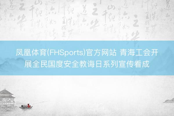 凤凰体育(FHSports)官方网站 青海工会开展全民国度安全教诲日系列宣传看成