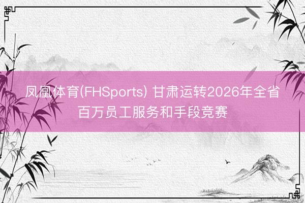 凤凰体育(FHSports) 甘肃运转2026年全省百万员工服务和手段竞赛