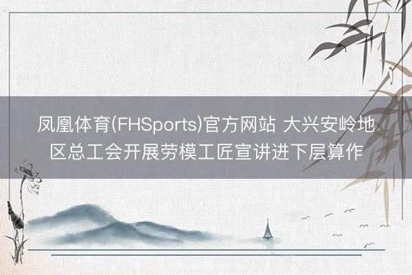 凤凰体育(FHSports)官方网站 大兴安岭地区总工会开展劳模工匠宣讲进下层算作