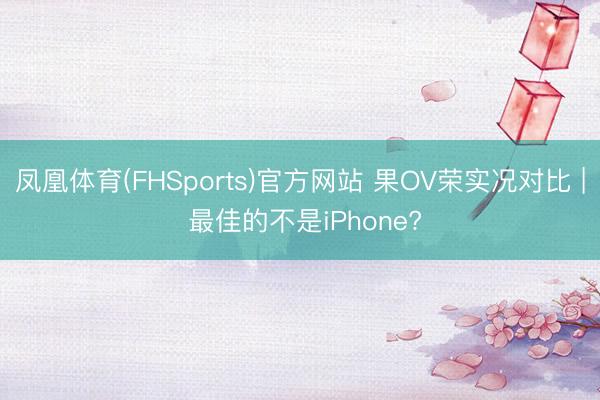 凤凰体育(FHSports)官方网站 果OV荣实况对比 | 最佳的不是iPhone?