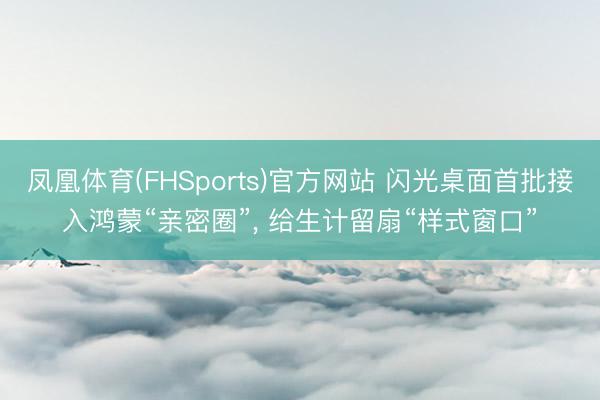 凤凰体育(FHSports)官方网站 闪光桌面首批接入鸿蒙“亲密圈”， 给生计留扇“样式窗口”