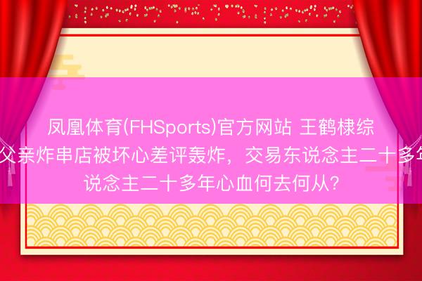 凤凰体育(FHSports)官方网站 王鹤棣综艺打趣惹争议，父亲炸串店被坏心差评轰炸，交易东说念主二十多年心血何去何从？