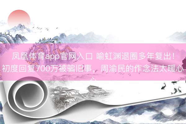 凤凰体育app官网入口 喻虹渊退圈多年复出！初度回复700万被骗旧事，周渝民的作念法太暖心
