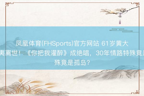 凤凰体育(FHSports)官方网站 61岁黄大炜夏威夷离世！《你把我灌醉》成绝唱，30年情路特殊竟是孤岛？