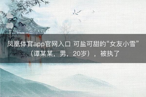 凤凰体育app官网入口 可盐可甜的“女友小雪”（谭某某，男，20岁），<a href=