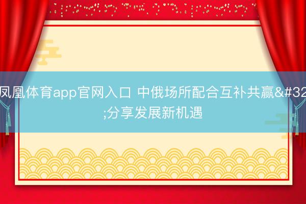 凤凰体育app官网入口 中俄场所配合互补共赢 分享发展新机遇