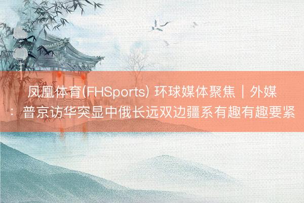 凤凰体育(FHSports) 环球媒体聚焦｜外媒：普京访华突显中俄长远双边疆系有趣有趣要紧