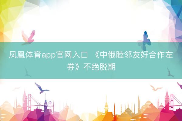 凤凰体育app官网入口 《中俄睦邻友好合作左券》不绝脱期