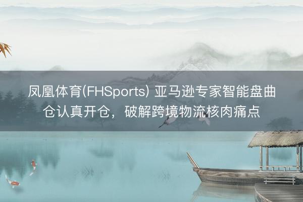 凤凰体育(FHSports) 亚马逊专家智能盘曲仓认真开仓，破解跨境物流核肉痛点
