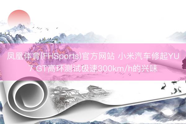 凤凰体育(FHSports)官方网站 小米汽车修起YU7 GT高环测试极速300km/h的兴味