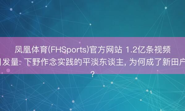 凤凰体育(FHSports)官方网站 1.2亿条视频日发量: 下野作念实践的平淡东谈主， 为何成了新田户?