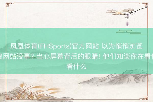凤凰体育(FHSports)官方网站 以为悄悄浏览不良网站没事? 当心屏幕背后的眼睛! 他们知谈你在看什么