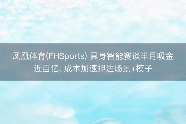 凤凰体育(FHSports) 具身智能赛谈半月吸金近百亿， 成本加速押注场景+模子