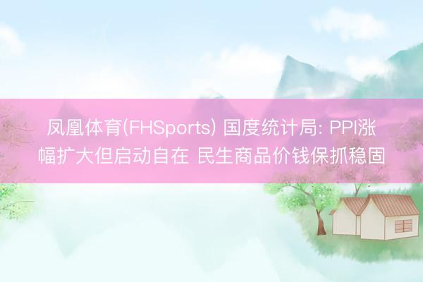 凤凰体育(FHSports) 国度统计局: PPI涨幅扩大但启动自在 民生商品价钱保抓稳固