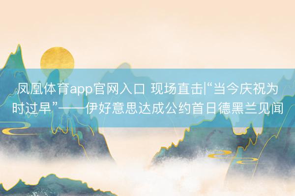 凤凰体育app官网入口 现场直击|“当今庆祝为时过早”——伊好意思达成公约首日德黑兰见闻