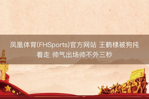 凤凰体育(FHSports)官方网站 王鹤棣被狗扽着走 帅气出场帅不外三秒