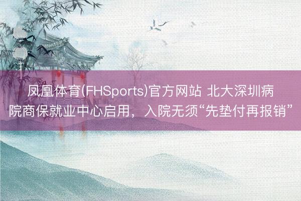 凤凰体育(FHSports)官方网站 北大深圳病院商保就业中心启用，入院无须“先垫付再报销”