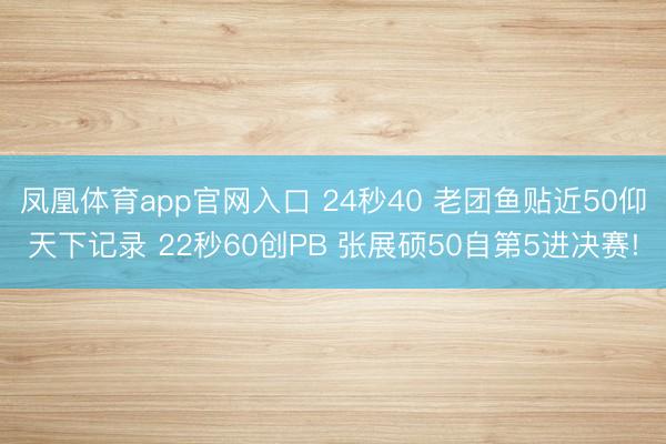 凤凰体育app官网入口 24秒40 老团鱼贴近50仰天下记录 22秒60创PB 张展硕50自第5进决赛!